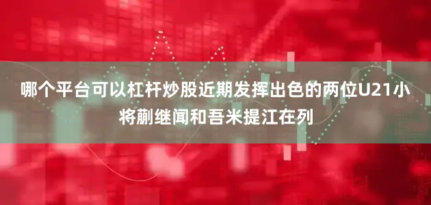 哪个平台可以杠杆炒股近期发挥出色的两位U21小将蒯继闻和吾米提江在列
