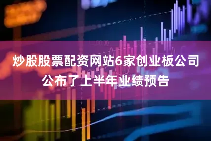 炒股股票配资网站6家创业板公司公布了上半年业绩预告