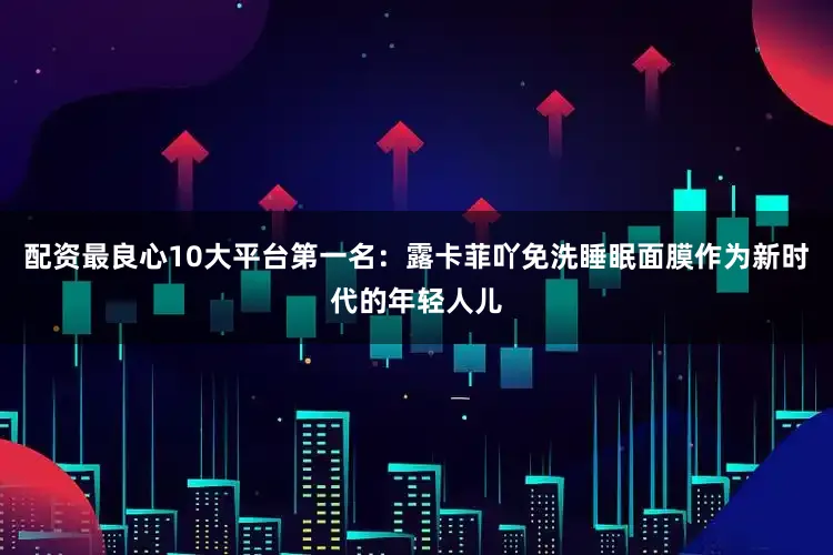 配资最良心10大平台第一名：露卡菲吖免洗睡眠面膜作为新时代的年轻人儿