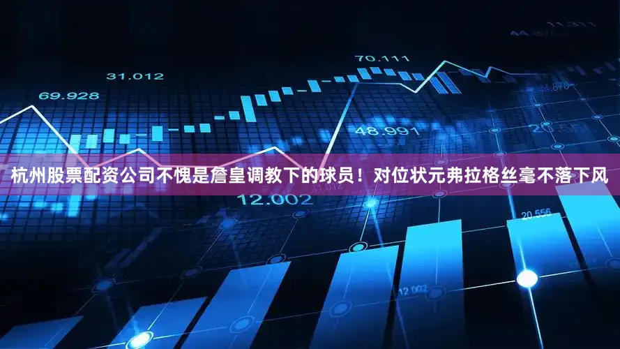 杭州股票配资公司不愧是詹皇调教下的球员！对位状元弗拉格丝毫不落下风