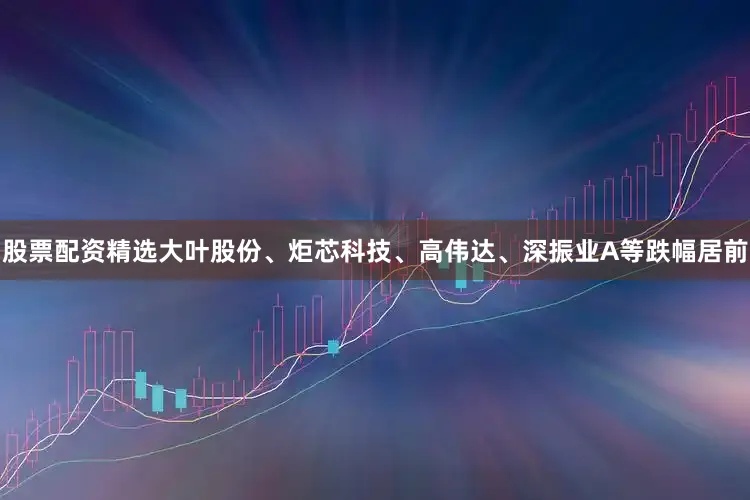 股票配资精选大叶股份、炬芯科技、高伟达、深振业A等跌幅居前