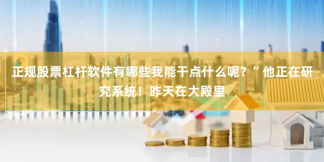 正规股票杠杆软件有哪些我能干点什么呢？”他正在研究系统！昨天在大殿里