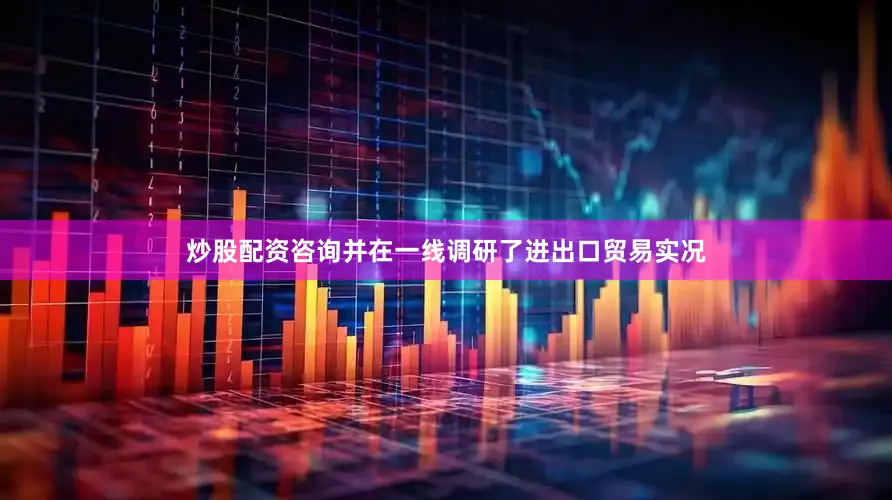 炒股配资咨询并在一线调研了进出口贸易实况