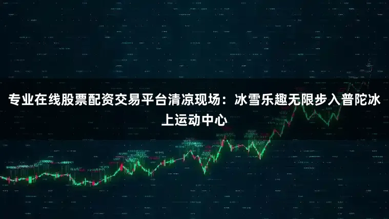 专业在线股票配资交易平台清凉现场：冰雪乐趣无限步入普陀冰上运动中心