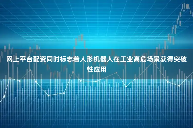 网上平台配资同时标志着人形机器人在工业高危场景获得突破性应用