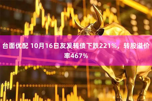 台面优配 10月16日友发转债下跌221%，转股溢价率467%