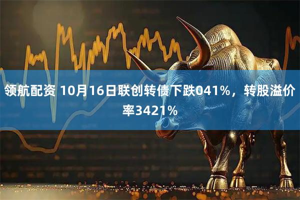 领航配资 10月16日联创转债下跌041%，转股溢价率3421%