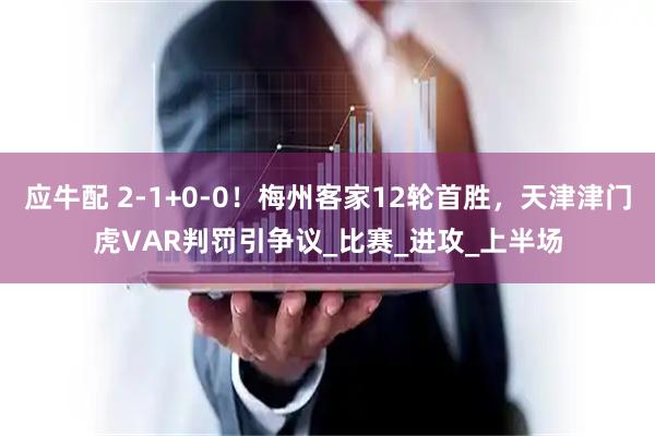 应牛配 2-1+0-0！梅州客家12轮首胜，天津津门虎VAR判罚引争议_比赛_进攻_上半场