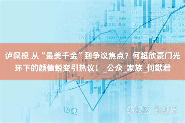 泸深投 从“最美千金”到争议焦点？何超欣豪门光环下的颜值蜕变引热议！_公众_家族_何猷君