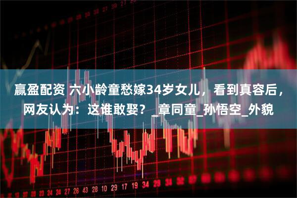 赢盈配资 六小龄童愁嫁34岁女儿，看到真容后，网友认为：这谁敢娶？_章同童_孙悟空_外貌