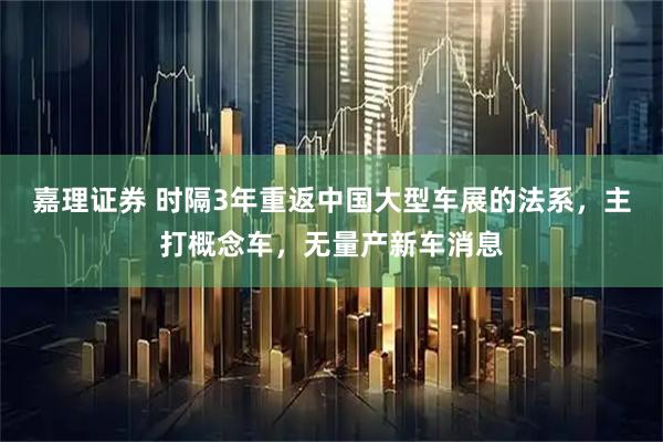 嘉理证券 时隔3年重返中国大型车展的法系，主打概念车，无量产新车消息