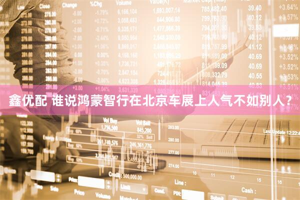 鑫优配 谁说鸿蒙智行在北京车展上人气不如别人？