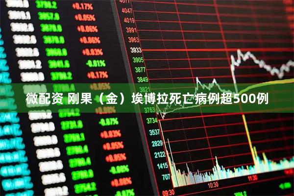 微配资 刚果（金）埃博拉死亡病例超500例