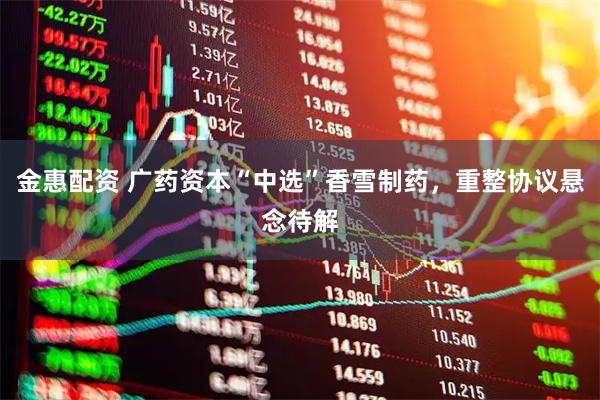 金惠配资 广药资本“中选”香雪制药，重整协议悬念待解